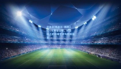 华体会|德克兰·赖斯2025年辉煌征程，绿茵场上的中场艺术与胜利篇章