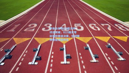 华体会体育|22载淬炼终迎突破，U23国足零封强敌晋级决赛，坚韧精神铸就绿茵传奇
